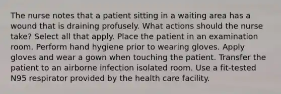 The nurse notes that a patient sitting in a waiting area has a wound that is draining profusely. What actions should the nurse take? Select all that apply. Place the patient in an examination room. Perform hand hygiene prior to wearing gloves. Apply gloves and wear a gown when touching the patient. Transfer the patient to an airborne infection isolated room. Use a fit-tested N95 respirator provided by the health care facility.