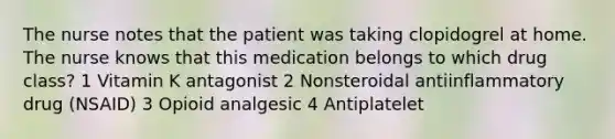 The nurse notes that the patient was taking clopidogrel at home. The nurse knows that this medication belongs to which drug class? 1 Vitamin K antagonist 2 Nonsteroidal antiinflammatory drug (NSAID) 3 Opioid analgesic 4 Antiplatelet