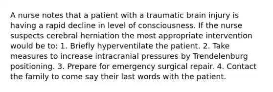 A nurse notes that a patient with a traumatic brain injury is having a rapid decline in level of consciousness. If the nurse suspects cerebral herniation the most appropriate intervention would be to: 1. Briefly hyperventilate the patient. 2. Take measures to increase intracranial pressures by Trendelenburg positioning. 3. Prepare for emergency surgical repair. 4. Contact the family to come say their last words with the patient.