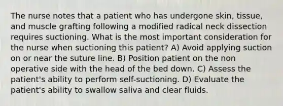 The nurse notes that a patient who has undergone skin, tissue, and muscle grafting following a modified radical neck dissection requires suctioning. What is the most important consideration for the nurse when suctioning this patient? A) Avoid applying suction on or near the suture line. B) Position patient on the non operative side with the head of the bed down. C) Assess the patient's ability to perform self-suctioning. D) Evaluate the patient's ability to swallow saliva and clear fluids.