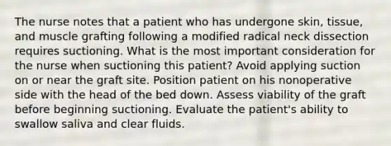 The nurse notes that a patient who has undergone skin, tissue, and muscle grafting following a modified radical neck dissection requires suctioning. What is the most important consideration for the nurse when suctioning this patient? Avoid applying suction on or near the graft site. Position patient on his nonoperative side with the head of the bed down. Assess viability of the graft before beginning suctioning. Evaluate the patient's ability to swallow saliva and clear fluids.