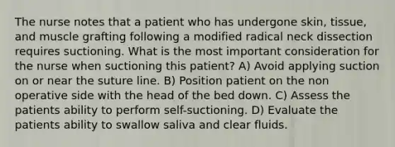 The nurse notes that a patient who has undergone skin, tissue, and muscle grafting following a modified radical neck dissection requires suctioning. What is the most important consideration for the nurse when suctioning this patient? A) Avoid applying suction on or near the suture line. B) Position patient on the non operative side with the head of the bed down. C) Assess the patients ability to perform self-suctioning. D) Evaluate the patients ability to swallow saliva and clear fluids.