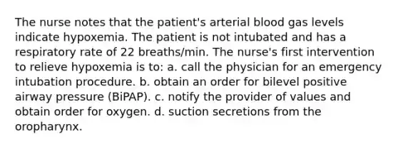 The nurse notes that the patient's arterial blood gas levels indicate hypoxemia. The patient is not intubated and has a respiratory rate of 22 breaths/min. The nurse's first intervention to relieve hypoxemia is to: a. call the physician for an emergency intubation procedure. b. obtain an order for bilevel positive airway pressure (BiPAP). c. notify the provider of values and obtain order for oxygen. d. suction secretions from the oropharynx.