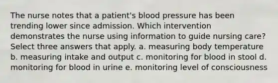 The nurse notes that a patient's blood pressure has been trending lower since admission. Which intervention demonstrates the nurse using information to guide nursing care? Select three answers that apply. a. measuring body temperature b. measuring intake and output c. monitoring for blood in stool d. monitoring for blood in urine e. monitoring level of consciousness