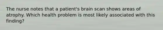 The nurse notes that a patient's brain scan shows areas of atrophy. Which health problem is most likely associated with this finding?