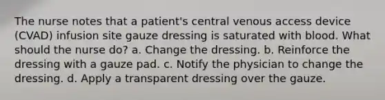 The nurse notes that a patient's central venous access device (CVAD) infusion site gauze dressing is saturated with blood. What should the nurse do? a. Change the dressing. b. Reinforce the dressing with a gauze pad. c. Notify the physician to change the dressing. d. Apply a transparent dressing over the gauze.