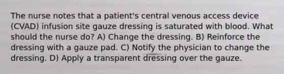 The nurse notes that a patient's central venous access device (CVAD) infusion site gauze dressing is saturated with blood. What should the nurse do? A) Change the dressing. B) Reinforce the dressing with a gauze pad. C) Notify the physician to change the dressing. D) Apply a transparent dressing over the gauze.