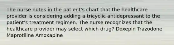 The nurse notes in the patient's chart that the healthcare provider is considering adding a tricyclic antidepressant to the patient's treatment regimen. The nurse recognizes that the healthcare provider may select which drug? Doxepin Trazodone Maprotiline Amoxapine