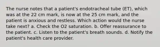 The nurse notes that a patient's endotracheal tube (ET), which was at the 22 cm mark, is now at the 25 cm mark, and the patient is anxious and restless. Which action would the nurse take next? a. Check the O2 saturation. b. Offer reassurance to the patient. c. Listen to the patient's breath sounds. d. Notify the patient's health care provider.