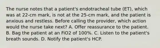 The nurse notes that a patient's endotracheal tube (ET), which was at 22-cm mark, is not at the 25-cm mark, and the patient is anxious and restless. Before calling the provider, which action would the nurse take next? A. Offer reassurance to the patient. B. Bag the patient at an FiO2 of 100%. C. Listen to the patient's breath sounds. D. Notify the patient's HCP.