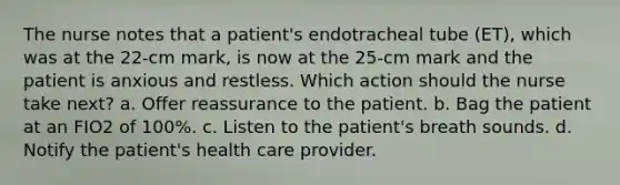 The nurse notes that a patient's endotracheal tube (ET), which was at the 22-cm mark, is now at the 25-cm mark and the patient is anxious and restless. Which action should the nurse take next? a. Offer reassurance to the patient. b. Bag the patient at an FIO2 of 100%. c. Listen to the patient's breath sounds. d. Notify the patient's health care provider.