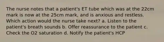 The nurse notes that a patient's ET tube which was at the 22cm mark is now at the 25cm mark, and is anxious and restless. Which action would the nurse take next? a. Listen to the patient's breath sounds b. Offer reassurance to the patient c. Check the O2 saturation d. Notify the patient's HCP