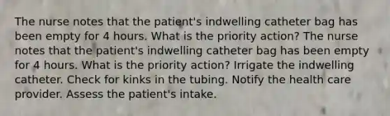 The nurse notes that the patient's indwelling catheter bag has been empty for 4 hours. What is the priority action? The nurse notes that the patient's indwelling catheter bag has been empty for 4 hours. What is the priority action? Irrigate the indwelling catheter. Check for kinks in the tubing. Notify the health care provider. Assess the patient's intake.