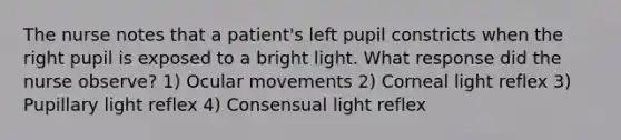 The nurse notes that a patient's left pupil constricts when the right pupil is exposed to a bright light. What response did the nurse observe? 1) Ocular movements 2) Corneal light reflex 3) Pupillary light reflex 4) Consensual light reflex