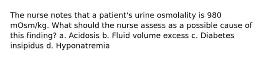 The nurse notes that a patient's urine osmolality is 980 mOsm/kg. What should the nurse assess as a possible cause of this finding? a. Acidosis b. Fluid volume excess c. Diabetes insipidus d. Hyponatremia