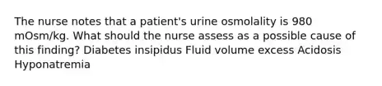 The nurse notes that a patient's urine osmolality is 980 mOsm/kg. What should the nurse assess as a possible cause of this finding? Diabetes insipidus Fluid volume excess Acidosis Hyponatremia