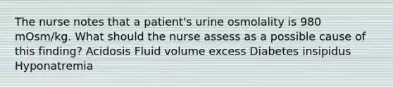 The nurse notes that a patient's urine osmolality is 980 mOsm/kg. What should the nurse assess as a possible cause of this finding? Acidosis Fluid volume excess Diabetes insipidus Hyponatremia