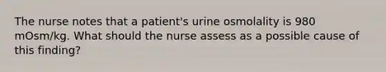 The nurse notes that a patient's urine osmolality is 980 mOsm/kg. What should the nurse assess as a possible cause of this finding?