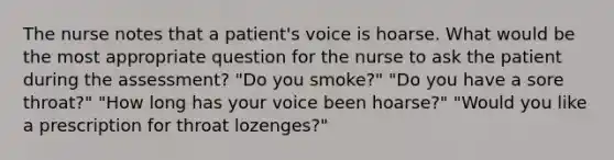 The nurse notes that a patient's voice is hoarse. What would be the most appropriate question for the nurse to ask the patient during the assessment? "Do you smoke?" "Do you have a sore throat?" "How long has your voice been hoarse?" "Would you like a prescription for throat lozenges?"