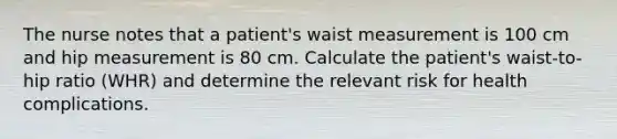 The nurse notes that a patient's waist measurement is 100 cm and hip measurement is 80 cm. Calculate the patient's waist-to-hip ratio (WHR) and determine the relevant risk for health complications.