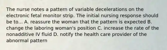 The nurse notes a pattern of variable decelerations on the electronic fetal monitor strip. The initial nursing response should be to... A. reassure the woman that the pattern is expected B. change the laboring woman's position C. increase the rate of the nonadditive IV fluid D. notify the health care provider of the abnormal pattern