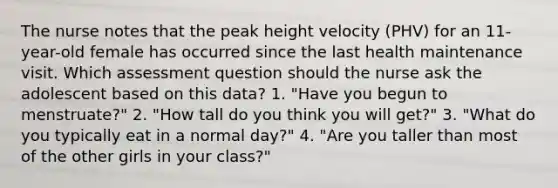 The nurse notes that the peak height velocity (PHV) for an 11-year-old female has occurred since the last health maintenance visit. Which assessment question should the nurse ask the adolescent based on this data? 1. "Have you begun to menstruate?" 2. "How tall do you think you will get?" 3. "What do you typically eat in a normal day?" 4. "Are you taller than most of the other girls in your class?"