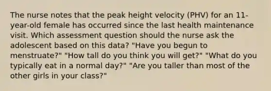 The nurse notes that the peak height velocity (PHV) for an 11-year-old female has occurred since the last health maintenance visit. Which assessment question should the nurse ask the adolescent based on this data? "Have you begun to menstruate?" "How tall do you think you will get?" "What do you typically eat in a normal day?" "Are you taller than most of the other girls in your class?"