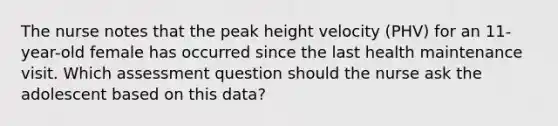 The nurse notes that the peak height velocity (PHV) for an 11-year-old female has occurred since the last health maintenance visit. Which assessment question should the nurse ask the adolescent based on this data?