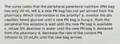 The nurse notes that the peripheral parenteral nutrition (PN) bag has only 20 mL left & a new PN bag has not yet arrived from the pharmacy. Which intervention is the priority? a. monitor the pts capillary blood glucose until a new PN bag is hung b. flush the peripheral line w/saline & wait until the new PN bag is available c. infuse 5% dextrose in water until the new PN bag is delivered from the pharmacy d. decrease the rate of the current PN infusion to 10 mL/hr until the new bag arrives