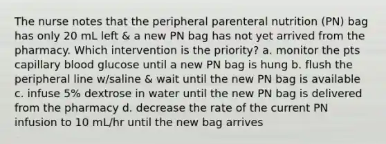 The nurse notes that the peripheral parenteral nutrition (PN) bag has only 20 mL left & a new PN bag has not yet arrived from the pharmacy. Which intervention is the priority? a. monitor the pts capillary blood glucose until a new PN bag is hung b. flush the peripheral line w/saline & wait until the new PN bag is available c. infuse 5% dextrose in water until the new PN bag is delivered from the pharmacy d. decrease the rate of the current PN infusion to 10 mL/hr until the new bag arrives