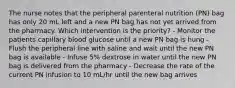 The nurse notes that the peripheral parenteral nutrition (PN) bag has only 20 mL left and a new PN bag has not yet arrived from the pharmacy. Which intervention is the priority? - Monitor the patients capillary blood glucose until a new PN bag is hung - Flush the peripheral line with saline and wait until the new PN bag is available - Infuse 5% dextrose in water until the new PN bag is delivered from the pharmacy - Decrease the rate of the current PN infusion to 10 mL/hr until the new bag arrives