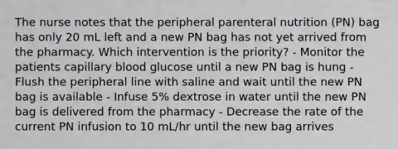 The nurse notes that the peripheral parenteral nutrition (PN) bag has only 20 mL left and a new PN bag has not yet arrived from the pharmacy. Which intervention is the priority? - Monitor the patients capillary blood glucose until a new PN bag is hung - Flush the peripheral line with saline and wait until the new PN bag is available - Infuse 5% dextrose in water until the new PN bag is delivered from the pharmacy - Decrease the rate of the current PN infusion to 10 mL/hr until the new bag arrives