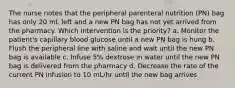 The nurse notes that the peripheral parenteral nutrition (PN) bag has only 20 mL left and a new PN bag has not yet arrived from the pharmacy. Which intervention is the priority? a. Monitor the patient's capillary blood glucose until a new PN bag is hung b. Flush the peripheral line with saline and wait until the new PN bag is available c. Infuse 5% dextrose in water until the new PN bag is delivered from the pharmacy d. Decrease the rate of the current PN infusion to 10 mL/hr until the new bag arrives