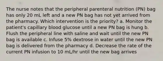 The nurse notes that the peripheral parenteral nutrition (PN) bag has only 20 mL left and a new PN bag has not yet arrived from the pharmacy. Which intervention is the priority? a. Monitor the patient's capillary blood glucose until a new PN bag is hung b. Flush the peripheral line with saline and wait until the new PN bag is available c. Infuse 5% dextrose in water until the new PN bag is delivered from the pharmacy d. Decrease the rate of the current PN infusion to 10 mL/hr until the new bag arrives