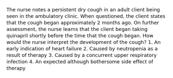 The nurse notes a persistent dry cough in an adult client being seen in the ambulatory clinic. When questioned, the client states that the cough began approximately 2 months ago. On further assessment, the nurse learns that the client began taking quinapril shortly before the time that the cough began. How would the nurse interpret the development of the cough? 1. An early indication of heart failure 2. Caused by neutropenia as a result of therapy 3. Caused by a concurrent upper respiratory infection 4. An expected although bothersome side effect of therapy