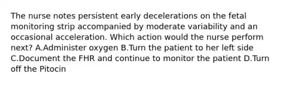 The nurse notes persistent early decelerations on the fetal monitoring strip accompanied by moderate variability and an occasional acceleration. Which action would the nurse perform next? A.Administer oxygen B.Turn the patient to her left side C.Document the FHR and continue to monitor the patient D.Turn off the Pitocin