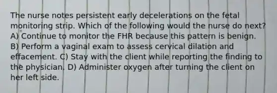 The nurse notes persistent early decelerations on the fetal monitoring strip. Which of the following would the nurse do next? A) Continue to monitor the FHR because this pattern is benign. B) Perform a vaginal exam to assess cervical dilation and effacement. C) Stay with the client while reporting the finding to the physician. D) Administer oxygen after turning the client on her left side.