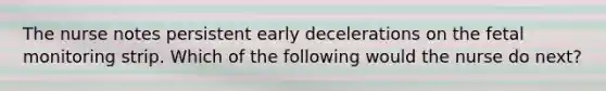 The nurse notes persistent early decelerations on the fetal monitoring strip. Which of the following would the nurse do next?