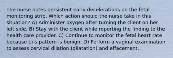 The nurse notes persistent early decelerations on the fetal monitoring strip. Which action should the nurse take in this situation? A) Administer oxygen after turning the client on her left side. B) Stay with the client while reporting the finding to the health care provider. C) Continue to monitor the fetal heart rate because this pattern is benign. D) Perform a vaginal examination to assess cervical dilation (dilatation) and effacement.