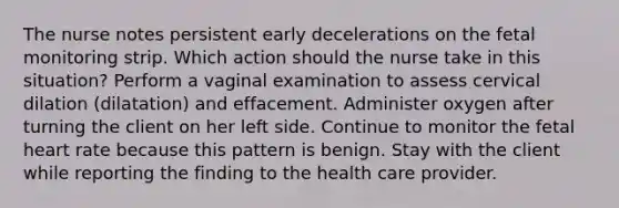 The nurse notes persistent early decelerations on the fetal monitoring strip. Which action should the nurse take in this situation? Perform a vaginal examination to assess cervical dilation (dilatation) and effacement. Administer oxygen after turning the client on her left side. Continue to monitor the fetal heart rate because this pattern is benign. Stay with the client while reporting the finding to the health care provider.