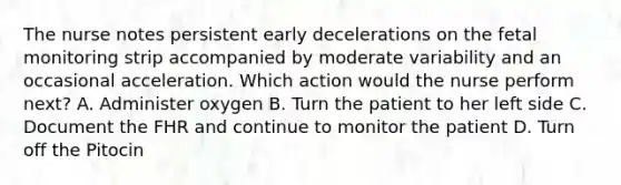 The nurse notes persistent early decelerations on the fetal monitoring strip accompanied by moderate variability and an occasional acceleration. Which action would the nurse perform next? A. Administer oxygen B. Turn the patient to her left side C. Document the FHR and continue to monitor the patient D. Turn off the Pitocin