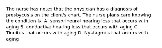 The nurse has notes that the physician has a diagnosis of presbycusis on the client's chart. The nurse plans care knowing the condition is: A. sensorineural hearing loss that occurs with aging B. conductive hearing loss that occurs with aging C. Tinnitus that occurs with aging D. Nystagmus that occurs with aging