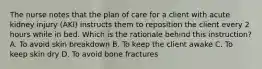 The nurse notes that the plan of care for a client with acute kidney injury​ (AKI) instructs them to reposition the client every 2 hours while in bed. Which is the rationale behind this​ instruction? A. To avoid skin breakdown B. To keep the client awake C. To keep skin dry D. To avoid bone fractures