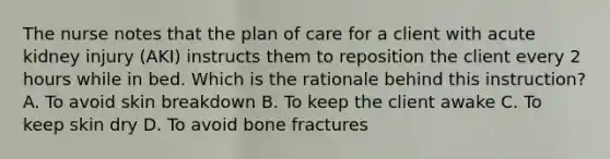 The nurse notes that the plan of care for a client with acute kidney injury​ (AKI) instructs them to reposition the client every 2 hours while in bed. Which is the rationale behind this​ instruction? A. To avoid skin breakdown B. To keep the client awake C. To keep skin dry D. To avoid bone fractures