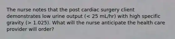 The nurse notes that the post cardiac surgery client demonstrates low urine output ( 1.025). What will the nurse anticipate the health care provider will order?