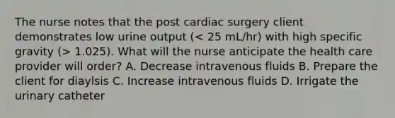 The nurse notes that the post cardiac surgery client demonstrates low urine output ( 1.025). What will the nurse anticipate the health care provider will order? A. Decrease intravenous fluids B. Prepare the client for diaylsis C. Increase intravenous fluids D. Irrigate the urinary catheter