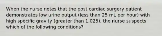 When the nurse notes that the post cardiac surgery patient demonstrates low urine output (less than 25 mL per hour) with high specific gravity (greater than 1.025), the nurse suspects which of the following conditions?