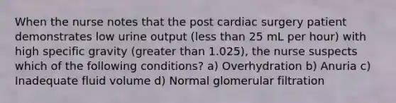 When the nurse notes that the post cardiac surgery patient demonstrates low urine output (less than 25 mL per hour) with high specific gravity (greater than 1.025), the nurse suspects which of the following conditions? a) Overhydration b) Anuria c) Inadequate fluid volume d) Normal glomerular filtration