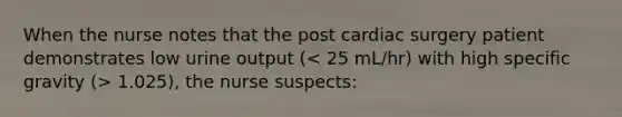 When the nurse notes that the post cardiac surgery patient demonstrates low urine output ( 1.025), the nurse suspects: