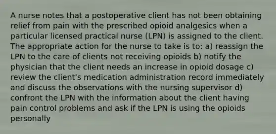 A nurse notes that a postoperative client has not been obtaining relief from pain with the prescribed opioid analgesics when a particular licensed practical nurse (LPN) is assigned to the client. The appropriate action for the nurse to take is to: a) reassign the LPN to the care of clients not receiving opioids b) notify the physician that the client needs an increase in opioid dosage c) review the client's medication administration record immediately and discuss the observations with the nursing supervisor d) confront the LPN with the information about the client having pain control problems and ask if the LPN is using the opioids personally